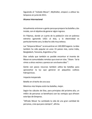 Siguiendo el "método Moser", MyShelter, empezó a utilizar las 
lámparas en junio de 2011. 
Alcance Internacional 
Actualmente entrenan a gente para que prepare las botellas y las 
instale, con el objetivo de generar algún ingreso. 
En Filipinas, donde un cuarto de la población vive en pobreza 
extrema (ganando US$1 al día), y la electricidad es 
particularmente cara, la idea ha sido muy exitosa. 
Las "lámparas Moser" se encuentran en 140.000 hogares. La idea 
también ha sido popular en unos 15 países más, como India, 
Bangladesh, Tanzania, Argentina y Fiyi. 
Diaz señala que también es posible encontrar el invento de 
Moser en comunidades remotas que viven en islas. "Dicen: ‘Se lo 
vimos a otros vecinos y parece ser una buena idea’". 
Gente con pocos recursos también utiliza las botellas para 
aprovechar la luz que generan en pequeños cultivos 
hidropónicos. 
Impacto inesperado 
Botella en el techo de una casa 
Mientras más limpias estén las botellas, mejor. 
Según los cálculos de Diaz, para principios del próximo año, un 
millón de personas se beneficiará con las ventajas que ofrecen 
este tipo de lámparas. 
"Alfredo Moser ha cambiado la vida de una gran cantidad de 
personas, creo que para siempre", afirma. 
 