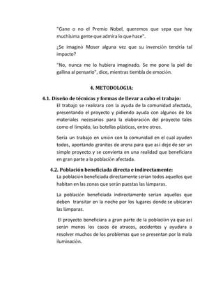 "Gane o no el Premio Nobel, queremos que sepa que hay 
muchísima gente que admira lo que hace". 
¿Se imaginó Moser alguna vez que su invención tendría tal 
impacto? 
"No, nunca me lo hubiera imaginado. Se me pone la piel de 
gallina al pensarlo", dice, mientras tiembla de emoción. 
4. METODOLOGIA: 
4.1. Diseño de técnicas y formas de llevar a cabo el trabajo: 
El trabajo se realizara con la ayuda de la comunidad afectada, 
presentando el proyecto y pidiendo ayuda con algunos de los 
materiales necesarios para la elaboración del proyecto tales 
como el límpido, las botellas plásticas, entre otros. 
Sería un trabajo en unión con la comunidad en el cual ayuden 
todos, aportando granitos de arena para que así deje de ser un 
simple proyecto y se convierta en una realidad que beneficiara 
en gran parte a la población afectada. 
4.2. Población beneficiada directa e indirectamente: 
La población beneficiada directamente serian todos aquellos que 
habitan en las zonas que serán puestas las lámparas. 
La población beneficiada indirectamente serian aquellos que 
deben transitar en la noche por los lugares donde se ubicaran 
las lámparas. 
El proyecto beneficiara a gran parte de la población ya que así 
serán menos los casos de atracos, accidentes y ayudara a 
resolver muchos de los problemas que se presentan por la mala 
iluminación. 
 