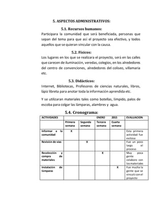 5. ASPECTOS ADMINISTRATIVOS: 
5.1. Recursos humanos: 
Participara la comunidad que será beneficiada, personas que 
sepan del tema para que así el proyecto sea efectivo, y todos 
aquellos que se quieran vincular con la causa. 
5.2. Físicos: 
Los lugares en los que se realizara el proyecto, será en las calles 
que carecen de iluminación, veredas, colegios, en los alrededores 
del centro de convenciones, alrededores del coliseo, villamaria 
etc. 
5.3. Didácticos: 
Internet, Bibliotecas, Profesores de ciencias naturales, libros, 
lápiz libreta para anotar toda la información aprendida etc. 
Y se utilizaran materiales tales como botellas, límpido, palos de 
escoba para colgar las lámparas, alambres y agua. 
5.4. Cronograma: 
ACTIVIDADES ENERO 2015 EVALUACION 
Primera 
semana 
Segunda 
semana 
Tercera 
semana 
Cuarta 
semana 
Informar a la 
comunidad 
X Esta primera 
actividad fue 
exitosa 
Revisión de vías X Fue un poco 
largo el 
proceso 
Recolección y 
compra de 
materiales 
X Muy poca 
gente 
colaboro con 
los materiales 
Instalación de 
lámparas 
X Fue mucha la 
gente que se 
vinculó con el 
proyecto 
 