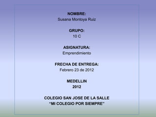 NOMBRE:
     Susana Montoya Ruiz

          GRUPO:
           10 C

       ASIGNATURA:
       Emprendimiento

    FRECHA DE ENTREGA:
      Febrero 23 de 2012

         MEDELLIN
           2012

COLEGIO SAN JOSE DE LA SALLE
  “MI COLEGIO POR SIEMPRE”
 