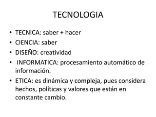 TECNOLOGIA
• TECNICA: saber + hacer
• CIENCIA: saber
• DISEÑO: creatividad
• INFORMATICA: procesamiento automático de
información.
• ETICA: es dinámica y compleja, pues considera
hechos, políticas y valores que están en
constante cambio.
 
