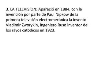 3. LA TELEVISION: Apareció en 1884, con la
invención por parte de Paul Nipkow de la
primera televisión electromecánica la invento
Vladimir Zworykin, ingeniero Ruso inventor del
los rayos catódicos en 1923.
 