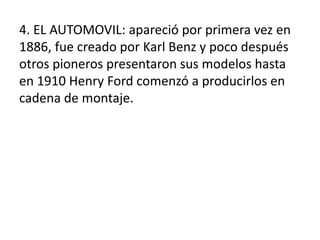 4. EL AUTOMOVIL: apareció por primera vez en
1886, fue creado por Karl Benz y poco después
otros pioneros presentaron sus modelos hasta
en 1910 Henry Ford comenzó a producirlos en
cadena de montaje.
 