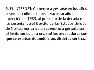 5. EL INTERNET: Comenzó a gestarse en los años
sesenta, pudiendo considerarse su año de
aparición en 1983. al principio de la década de
los sesenta fue el Ejercito de los Estados Unidos
de Norteamerica quien comenzó a gestarla con
el fin de conectar a una red los ordenadores con
que se estaban dotando a sus distintos centros.
 
