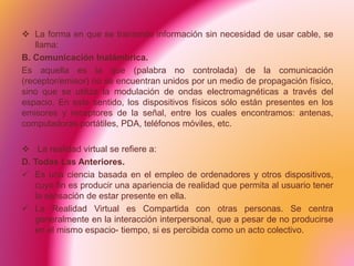  La forma en que se transmite información sin necesidad de usar cable, se
llama:
B. Comunicación Inalámbrica.
Es aquella es la que (palabra no controlada) de la comunicación
(receptor/emisor) no se encuentran unidos por un medio de propagación físico,
sino que se utiliza la modulación de ondas electromagnéticas a través del
espacio. En este sentido, los dispositivos físicos sólo están presentes en los
emisores y receptores de la señal, entre los cuales encontramos: antenas,
computadoras portátiles, PDA, teléfonos móviles, etc.
 La realidad virtual se refiere a:
D. Todas Las Anteriores.
 Es una ciencia basada en el empleo de ordenadores y otros dispositivos,
cuyo fin es producir una apariencia de realidad que permita al usuario tener
la sensación de estar presente en ella.
 La Realidad Virtual es Compartida con otras personas. Se centra
generalmente en la interacción interpersonal, que a pesar de no producirse
en el mismo espacio- tiempo, si es percibida como un acto colectivo.
 