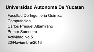 Universidad Autonoma De Yucatan
Facultad De Ingenieria Quimica
Computacion
Carlos Presuel Altamirano
Primer Semestre
Actividad No 5
23/Noviembre/2013

 
