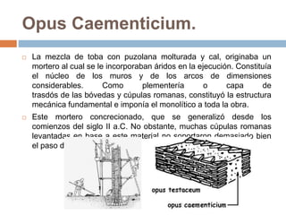 Opus Caementicium.
 La mezcla de toba con puzolana molturada y cal, originaba un
mortero al cual se le incorporaban áridos en la ejecución. Constituía
el núcleo de los muros y de los arcos de dimensiones
considerables. Como plementería o capa de
trasdós de las bóvedas y cúpulas romanas, constituyó la estructura
mecánica fundamental e imponía el monolítico a toda la obra.
 Este mortero concrecionado, que se generalizó desde los
comienzos del siglo II a.C. No obstante, muchas cúpulas romanas
levantadas en base a este material no soportaron demasiado bien
el paso de la historia.
 