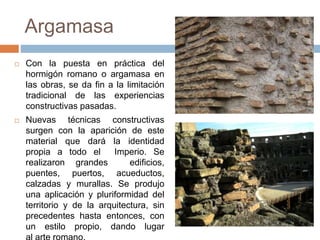 Argamasa
 Con la puesta en práctica del
hormigón romano o argamasa en
las obras, se da fin a la limitación
tradicional de las experiencias
constructivas pasadas.
 Nuevas técnicas constructivas
surgen con la aparición de este
material que dará la identidad
propia a todo el Imperio. Se
realizaron grandes edificios,
puentes, puertos, acueductos,
calzadas y murallas. Se produjo
una aplicación y pluriformidad del
territorio y de la arquitectura, sin
precedentes hasta entonces, con
un estilo propio, dando lugar
 