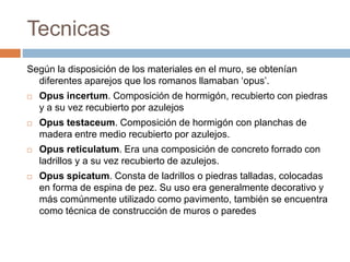 Tecnicas
Según la disposición de los materiales en el muro, se obtenían
diferentes aparejos que los romanos llamaban ‘opus’.
 Opus incertum. Composición de hormigón, recubierto con piedras
y a su vez recubierto por azulejos
 Opus testaceum. Composición de hormigón con planchas de
madera entre medio recubierto por azulejos.
 Opus reticulatum. Era una composición de concreto forrado con
ladrillos y a su vez recubierto de azulejos.
 Opus spicatum. Consta de ladrillos o piedras talladas, colocadas
en forma de espina de pez. Su uso era generalmente decorativo y
más comúnmente utilizado como pavimento, también se encuentra
como técnica de construcción de muros o paredes
 