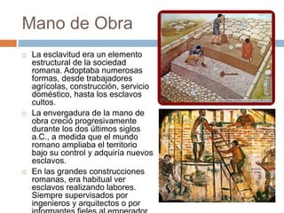 Mano de Obra
 La esclavitud era un elemento
estructural de la sociedad
romana. Adoptaba numerosas
formas, desde trabajadores
agrícolas, construcción, servicio
doméstico, hasta los esclavos
cultos.
 La envergadura de la mano de
obra creció progresivamente
durante los dos últimos siglos
a.C., a medida que el mundo
romano ampliaba el territorio
bajo su control y adquiría nuevos
esclavos.
 En las grandes construcciones
romanas, era habitual ver
esclavos realizando labores.
Siempre supervisados por
ingenieros y arquitectos o por
 