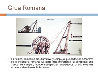 Grua Romana
 Es quizás, el modelo mas llamativo y complejo que podemos encontrar
en la ingeniería romana. La parte mas importante, la constituye una
“rueda de sangre”, donde trabajadores asalariados o esclavos del
estado andan dentro de la misma.
 