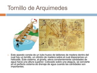 Tornillo de Arquimedes
 Este aparato consta de un tubo hueco de tablones de madera dentro del
cual hay un tornillo, un cilindro de madera sobre el cual disponemos un
helicoide. Este sistema, al girarlo, eleva constantemente cantidades de
agua hacia una altura superior. Colocado sobre una ataguía, se convierte
en el perfecto sistema de drenaje de agua cuando las cantidades son
importantes.
 