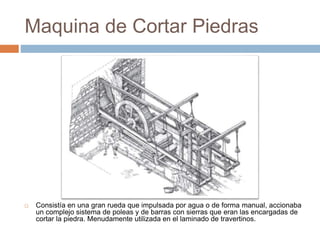 Maquina de Cortar Piedras
 Consistía en una gran rueda que impulsada por agua o de forma manual, accionaba
un complejo sistema de poleas y de barras con sierras que eran las encargadas de
cortar la piedra. Menudamente utilizada en el laminado de travertinos.
 