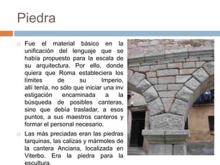 Piedra
 Fue el material básico en la
unificación del lenguaje que se
había propuesto para la escala de
su arquitectura. Por ello, donde
quiera que Roma estableciera los
límites de su Imperio,
allí tenía, no sólo que iniciar una inv
estigación encaminada a la
búsqueda de posibles canteras,
sino que debía trasladar, a esos
puntos, a sus maestros canteros y
formar el personal necesario.
 Las más preciadas eran las piedras
tarquinas, las calizas y mármoles de
la cantera Anciana, localizada en
Viterbo. Era la piedra para la
 