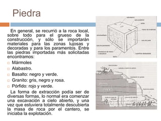 Piedra
En general, se recurrió a la roca local,
sobre todo para el grueso de la
construcción, y sólo se importarán
materiales para las zonas lujosas y
decoradas y para los paramentos. Entre
las piedras importadas más solicitadas
encontramos:
 Mármoles
 Alabastro.
 Basalto: negro y verde.
 Granito: gris, negro y rosa.
 Pórfido: rojo y verde.
La forma de extracción podía ser de
diversas formas, lo normal era comenzar
una excavación a cielo abierto, y una
vez que estuviera totalmente descubierta
la masa de roca por el cantero, se
iniciaba la explotación.
 