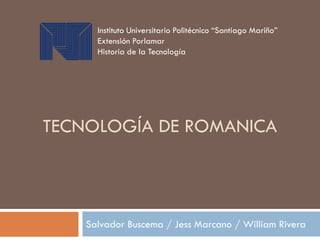 TECNOLOGÍA DE ROMANICA
Salvador Buscema / Jess Marcano / William Rivera
Instituto Universitario Politécnico “Santiago Mariño”
Extensión Porlamar
Historia de la Tecnología
 
