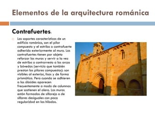 Elementos de la arquitectura románica
Contrafuertes:
 Los soportes característicos de un
edificio románico, son el pilar
compuesto y el estribo o contrafuerte
adherido exteriormente al muro. Los
contrafuertes tienen por objeto
reforzar los muros y servir a la vez
de estribo o contrarresto a los arcos
y bóvedas (servicio que también
prestan los pilares compuestos): son
visibles al exterior, lisos y de forma
prismática. Pero cuando se adhieren
a los ábsides aparecen
frecuentemente a modo de columnas
que sostienen el alero. Los muros
están formados de sillarejo o de
sillares desiguales con poca
regularidad en las hiladas.
 