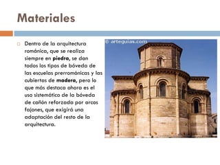 Materiales
 Dentro de la arquitectura
románica, que se realiza
siempre en piedra, se dan
todos los tipos de bóveda de
las escuelas prerrománicas y las
cubiertas de madera, pero lo
que más destaca ahora es el
uso sistemático de la bóveda
de cañón reforzada por arcos
fajones, que exigirá una
adaptación del resto de la
arquitectura.
 