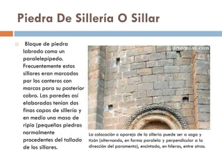 Piedra De Sillería O Sillar
 Bloque de piedra
labrado como un
paralelepípedo.
Frecuentemente estos
sillares eran marcados
por los canteros con
marcas para su posterior
cobro. Las paredes así
elaboradas tenían dos
finas capas de sillería y
en medio una masa de
ripio (pequeñas piedras
normalmente
procedentes del tallado
de los sillares.
La colocación o aparejo de la sillería puede ser a soga y
tizón (alternando, en forma paralela y perpendicular a la
dirección del paramento), encintada, en hileras, entre otras.
 