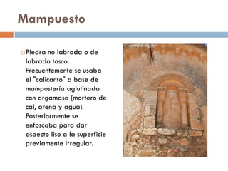 Mampuesto
Piedra no labrada o de
labrado tosco.
Frecuentemente se usaba
el "calicanto" a base de
mampostería aglutinada
con argamasa (mortero de
cal, arena y agua).
Posteriormente se
enfoscaba para dar
aspecto liso a la superficie
previamente irregular.
 