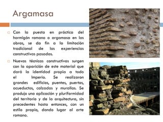 Argamasa
 Con la puesta en práctica del
hormigón romano o argamasa en las
obras, se da fin a la limitación
tradicional de las experiencias
constructivas pasadas.
 Nuevas técnicas constructivas surgen
con la aparición de este material que
dará la identidad propia a todo
el Imperio. Se realizaron
grandes edificios, puentes, puertos,
acueductos, calzadas y murallas. Se
produjo una aplicación y pluriformidad
del territorio y de la arquitectura, sin
precedentes hasta entonces, con un
estilo propio, dando lugar al arte
romano.
 