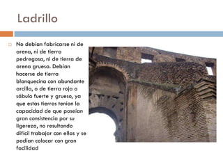 Ladrillo
 No debían fabricarse ni de
arena, ni de tierra
pedregosa, ni de tierra de
arena gruesa. Debían
hacerse de tierra
blanquecina con abundante
arcilla, o de tierra roja o
sábulo fuerte y grueso, ya
que estas tierras tenían la
capacidad de que poseían
gran consistencia por su
ligereza, no resultando
difícil trabajar con ellas y se
podían colocar con gran
facilidad
 