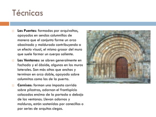 Técnicas
 Las Puertas: formadas por arquivoltas,
apoyados en sendas columnillas de
manera que el conjunto forme un arco
abocinado y moldurado contribuyendo a
un efecto visual, el mismo grosor del muro
que suele formar un cuerpo saliente.
 Las Ventanas: se abren generalmente en
fachada y el ábside, algunas en los muros
laterales. Son más altas que anchas y
terminan en arco doble, apoyado sobre
columnitas como las de la puerta.
 Cornisas: forman una imposta corrida
sobre pilastras, adornan el frontispicio
colocadas encima de la portada o debajo
de las ventanas. Llevan adornos y
molduras, están sostenidas por canecillos o
por series de arquitos ciegos.
 