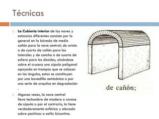 Técnicas
 La Cubierta interior de las naves y
estancias diferentes consiste por lo
general en la bóveda de medio
cañón para la nave central; de arista
o de cuarto de cañón para las
laterales y de concha o de cuarto de
esfera para los ábsides, alzándose
sobre el crucero una cúpula poligonal
apoyada en trompas que se colocan
en los ángulos, estas se constituyen
por una bovedilla semicónica o por
una serie de arquitos en degradación
.
 Algunas veces, la nave central
lleva techumbre de madera o carece
de cúpula o por el contrario, la tiene
verdaderamente esférica y elevada
sobre pechinas a estilo bizantino.
 