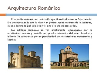 Arquitectura Románica
Es el estilo europeo de construcción que floreció durante la Edad Media.
Era una época en la cual la vida y en general todas las áreas de la sociedad,
estaba dominada por la Iglesia y el arte era una de esas áreas.
Los edificios románicos se ven ampliamente influenciados por la
arquitectura romana y también se aprecian elementos del arte bizantino e
islámico. Se caracteriza por la grandiosidad de sus catedrales, monasterios y
castillos.
 