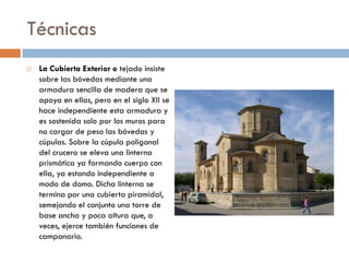 Técnicas
 La Cubierta Exterior o tejado insiste
sobre las bóvedas mediante una
armadura sencilla de madera que se
apoya en ellas, pero en el siglo XII se
hace independiente esta armadura y
es sostenida solo por los muros para
no cargar de peso las bóvedas y
cúpulas. Sobre la cúpula poligonal
del crucero se eleva una linterna
prismática ya formando cuerpo con
ella, ya estando independiente a
modo de domo. Dicha linterna se
termina por una cubierta piramidal,
semejando el conjunto una torre de
base ancha y poca altura que, a
veces, ejerce también funciones de
campanario.
 
