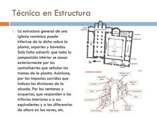 Técnica en Estructura
 La estructura general de una
iglesia románica puede
inferirse de lo dicho sobre la
planta, soportes y bóvedas.
Solo falta advertir que toda la
composición interior se acusa
exteriormente por los
contrafuertes que señalan los
tramos de la planta. Asimismo,
por las impostas corridas que
indican las divisiones de la
alzada. Por las ventanas y
arquerías, que responden a los
triforios interiores o a sus
equivalentes y a las diferencias
de altura en las naves, etc.
 