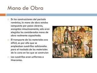 Mano de Obra
 En las construcciones del periodo
románico, la mano de obra estaba
compuesta por pocos obreros,
escogidos minuciosamente, solo eran
elegidos los considerados mano de
obra realmente capacitada.
 El transporte de los materiales era
difícil, es por ello que se
empleaban cuadrillas adicionales
para el traslado de los materiales
de la zona en las que se construían
 Las cuadrillas eran uniformes e
itinerantes.
 