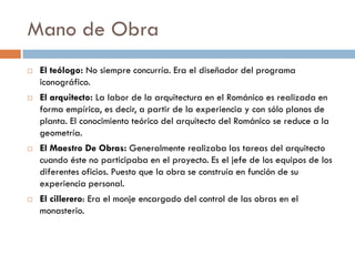Mano de Obra
 El teólogo: No siempre concurría. Era el diseñador del programa
iconográfico.
 El arquitecto: La labor de la arquitectura en el Románico es realizada en
forma empírica, es decir, a partir de la experiencia y con sólo planos de
planta. El conocimiento teórico del arquitecto del Románico se reduce a la
geometría.
 El Maestro De Obras: Generalmente realizaba las tareas del arquitecto
cuando éste no participaba en el proyecto. Es el jefe de los equipos de los
diferentes oficios. Puesto que la obra se construía en función de su
experiencia personal.
 El cillerero: Era el monje encargado del control de las obras en el
monasterio.
 