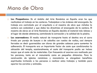 Mano de Obra
 Los Picapedreros: En el ámbito del Arte Románico en España eran los que
realizaban el trabajo en las canteras. Trabajaban a las órdenes del encargado. Su
trabajo era controlado por el arquitecto o el maestro de obra que visitaba la
cantera con asiduidad y que daba las directrices al encargado de la cantera. El
maestro de obras en el Arte Románico en España decidía el material más idóneo y
el lugar de donde obtenerse, controlando la extracción y la calidad de la piedra.
 Los acarreadores: El medio natural de transporte hasta el destino era el carro
tirado por pareja de bueyes o de caballos con ruedas de radios, casi siempre
ferradas es decir guarnecidas con clavos de grandes cabezas para aumentar la
adherencia. El transporte era un importante factor de coste que condicionaba la
ubicación del templo, ocasionalmente, el coste del transporte podía ser incluso
mayor que el coste de los materiales. Con frecuencia el acarreo era realizado por
las personas, tanto en el monumento como en pequeñas distancias. Para la
construcción de iglesias románicas y monasterios se otorgaban beneficios
espirituales invitando a las personas a realizar estos trabajos y también para
aportar las carretas y animales.
 