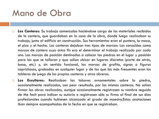 Mano de Obra
 Los Canteros: Su trabajo comenzaba haciéndose cargo de los materiales recibidos
de la cantera, que guardaban en la casa de la obra, donde luego realizaban su
trabajo, junto al edificio en construcción. Sus herramientas eran el puntero, la maza,
el pico y el hacha. Los canteros dejaban tres tipos de marcas: Las conocidas como
marcas de cantero cuyo único fin era el determinar el trabajo realizado por cada
uno. Las marcas de posición destinadas a colocar las piedras en el lugar y posición
para las que se tallaron y que solían ubicar en lugares discretos (parte de atrás,
basa, etc.) y, sin sentido funcional, las marcas de grafito, signos o figuras
caprichosas, grabadas en cualquier lugar y de las que las más frecuentes eran los
tableros de juego de los propios canteros y otros obreros.
 Los Escultores: Realizaban las labores ornamentales sobre la piedra,
ocasionalmente realizadas, con peor resultado, por los mismos canteros. No solían
firmar las obras realizadas, aunque ocasionalmente registrasen su nombre seguido
de Me fecit para indicar su autoría o registrasen sólo su firma al final de sus días
profesionales cuando hubiesen alcanzado el grado de maestro.Estas anotaciones
iban siempre acompañadas de la fecha en que se registraban.
 