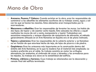 Mano de Obra
 Areneros, Poceros Y Caleros: Cuando existían en la obra, eran los responsables de
suministrar a los albañiles los elementos auxiliares de su trabajo: arena, agua y cal
con los que se hacían las mezclas. Estos elementos eran transportados por lo
acarreadores.
 Mazoneros o albañiles: Eran los responsables de levantar los muros. Los había de
dos tipos: de tapiar y de asentar canto tajado. Éste colocaba los sillares y aquél
realizaba los muros de cal y canto, mampostería y tapial. Trabajaban con
escasísima maquinaria y aunque disponían de maquinaria de elevación, el método
generalmente utilizado en el Arte Románico en España era el de plano inclinado.
 Tejeros y pizarreros: Eran los responsables de la cubierta exterior y se llamaban
así en función de que estuviese hecha de teja, de lajas de pizarra o de piedra.
 Carpinteros: Eran los artesanos más importantes en la construcción dentro del
ámbito del Arte Románico, en la que la madera fue el material más empleado. La
madera preferida era el roble. Su trabajo consistía en motar los artilugios
elevadores, los andamios, el cimbrado de arcos y bóvedas y las armaduras para
los tejados. Su trabajo era clave en la estabilidad del edificio.
 Pintores, vidrieros y herreros: Cuyo trabajo se relacionaba con la decoración y
remate final del edificio terminado.
 
