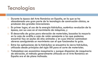Tecnologías
 Durante la época del Arte Románico en España, en la que se ha
abandonado una gran parte de la tecnología de construcción clásica, se
producen dos grandes innovaciones:
 En primer lugar, el uso de la energía hidráulica, auténtica revolución de la
época, con sus usos en el movimiento de máquinas, y
 El desarrollo de grúas para elevación de materiales, basadas la mayoría
en la caja de ardilla o caja de ratón semejante a las que podemos
encontrar hoy en jaulas de etos animales y en cuyo interior caminaban
obreros consiguiendo un movimiento con el que funcionaba la grúa.
 Entre las aplicaciones de la hidráulica se encuentra la sierra hidráulica,
utilizada desde principios del siglo XIII para el corte de materiales.
 Trabajaban con escasísima maquinaria y aunque disponían de maquinaria
de elevación, el método generalmente utilizado en el Arte Románico en
España era el de plano inclinado.
 