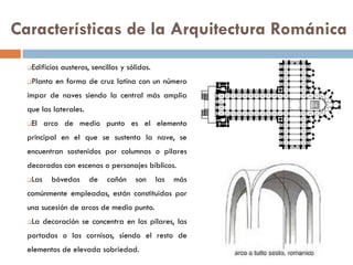 Características de la Arquitectura Románica
Edificios austeros, sencillos y sólidos.
Planta en forma de cruz latina con un número
impar de naves siendo la central más amplia
que las laterales.
El arco de medio punto es el elemento
principal en el que se sustenta la nave, se
encuentran sostenidos por columnas o pilares
decorados con escenas o personajes bíblicos.
Las bóvedas de cañón son las más
comúnmente empleadas, están constituidas por
una sucesión de arcos de medio punto.
La decoración se concentra en los pilares, las
portadas o las cornisas, siendo el resto de
elementos de elevada sobriedad.
 