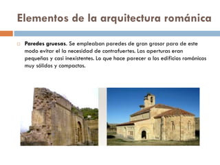 Elementos de la arquitectura románica
 Paredes gruesas. Se empleaban paredes de gran grosor para de este
modo evitar el la necesidad de contrafuertes. Las aperturas eran
pequeñas y casi inexistentes. Lo que hace parecer a los edificios románicos
muy sólidos y compactos.
 