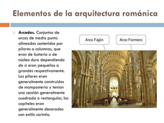 Elementos de la arquitectura románica
 Arcadas. Conjuntos de
arcos de medio punto
alineados sostenidos por
pilares o columnas, que
eran de batería o de
núcleo duro dependiendo
de si eran pequeñas o
grandes respectivamente.
Los pilares eran
generalmente construidos
de mampostería y tenían
una sección generalmente
cuadrada o rectangular, los
capiteles eran
generalmente decorados
con estilo corintio.
 
