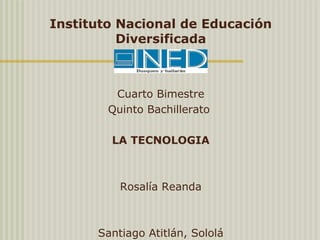 Instituto Nacional de Educación
Diversificada
 
Cuarto Bimestre
Quinto Bachillerato 
 
LA TECNOLOGIA
 
Rosalía Reanda
 
 
Santiago Atitlán, Sololá
 
