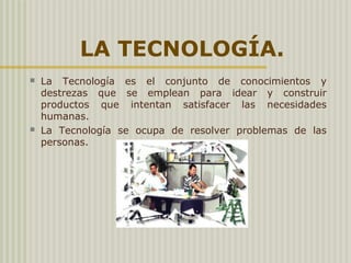 LA TECNOLOGÍA.
 La  Tecnología  es  el  conjunto  de  conocimientos  y 
destrezas  que  se  emplean  para  idear  y  construir 
productos  que  intentan  satisfacer  las  necesidades 
humanas.
 La  Tecnología  se  ocupa  de  resolver  problemas  de  las 
personas.
 