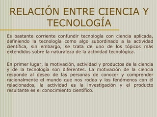 RELACIÓN ENTRE CIENCIA Y
TECNOLOGÍA
Es bastante corriente confundir tecnología con ciencia aplicada,
definiendo la tecnología como algo subordinado a la actividad
científica, sin embargo, se trata de uno de los tópicos más
extendidos sobre la naturaleza de la actividad tecnológica.
En primer lugar, la motivación, actividad y productos de la ciencia
y de la tecnología son diferentes. La motivación de la ciencia
responde al deseo de las personas de conocer y comprender
racionalmente el mundo que nos rodea y los fenómenos con él
relacionados, la actividad es la investigación y el producto
resultante es el conocimiento científico.
 