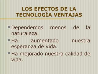 LOS EFECTOS DE LA
TECNOLOGÍA VENTAJAS
 Dependemos menos de la
naturaleza.
 Ha aumentado nuestra
esperanza de vida.
 Ha mejorado nuestra calidad de
vida.
 
