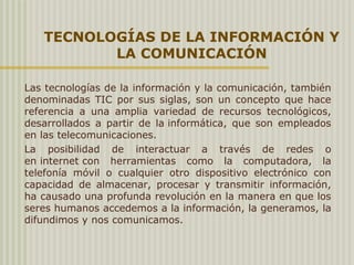 TECNOLOGÍAS DE LA INFORMACIÓN Y
LA COMUNICACIÓN
Las tecnologías de la información y la comunicación, también
denominadas TIC por sus siglas, son un concepto que hace
referencia a una amplia variedad de recursos tecnológicos,
desarrollados a partir de la informática, que son empleados
en las telecomunicaciones.
La posibilidad de interactuar a través de redes o
en internet con herramientas como la computadora, la
telefonía móvil o cualquier otro dispositivo electrónico con
capacidad de almacenar, procesar y transmitir información,
ha causado una profunda revolución en la manera en que los
seres humanos accedemos a la información, la generamos, la
difundimos y nos comunicamos.
 
