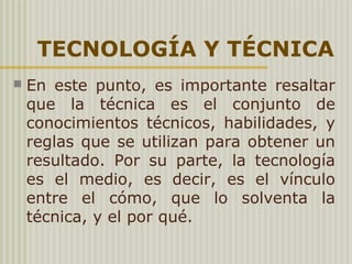 TECNOLOGÍA Y TÉCNICA
 En este punto, es importante resaltar
que la técnica es el conjunto de
conocimientos técnicos, habilidades, y
reglas que se utilizan para obtener un
resultado. Por su parte, la tecnología
es el medio, es decir, es el vínculo
entre el cómo, que lo solventa la
técnica, y el por qué.
 