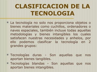 CLASIFICACION DE LA
TECNOLOGIA
 La tecnología no solo nos proporciona objetos o
bienes materiales como cuchillos, ordenadores o
naves espaciales, también incluye todas aquellas
metodologías y bienes intangibles los cuales
satisfacen nuestras necesidades y anhelos, por
ello podemos clasificar la tecnología en 2
grandes grupos:
 Tecnologías duras - Son aquellas que nos
aportan bienes tangibles.
 Tecnologías blandas - Son aquellas que nos
aportan bienes intangibles.
 