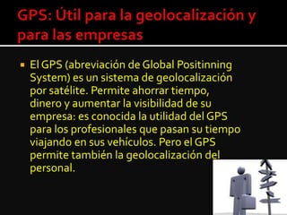  El GPS (abreviación de Global Positinning
System) es un sistema de geolocalización
por satélite. Permite ahorrar tiempo,
dinero y aumentar la visibilidad de su
empresa: es conocida la utilidad del GPS
para los profesionales que pasan su tiempo
viajando en sus vehículos. Pero el GPS
permite también la geolocalización del
personal.
 