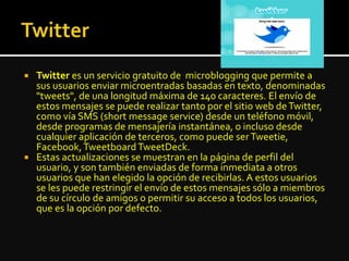  Twitter es un servicio gratuito de microblogging que permite a
sus usuarios enviar microentradas basadas en texto, denominadas
"tweets", de una longitud máxima de 140 caracteres. El envío de
estos mensajes se puede realizar tanto por el sitio web deTwitter,
como vía SMS (short message service) desde un teléfono móvil,
desde programas de mensajería instantánea, o incluso desde
cualquier aplicación de terceros, como puede serTweetie,
Facebook,TweetboardTweetDeck.
 Estas actualizaciones se muestran en la página de perfil del
usuario, y son también enviadas de forma inmediata a otros
usuarios que han elegido la opción de recibirlas. A estos usuarios
se les puede restringir el envío de estos mensajes sólo a miembros
de su círculo de amigos o permitir su acceso a todos los usuarios,
que es la opción por defecto.
 