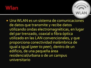  UnaWLAN es un sistema de comunicaciones
de datos que transmite y recibe datos
utilizando ondas electromagnéticas, en lugar
del par trenzado, coaxial o fibra óptica
utilizado en las LAN convencionales, y que
proporciona conectividad inalámbrica de
igual a igual (peer to peer), dentro de un
edificio, de una pequeña área
residencial/urbana o de un campus
universitario
 